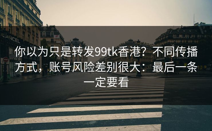 你以为只是转发99tk香港？不同传播方式，账号风险差别很大：最后一条一定要看