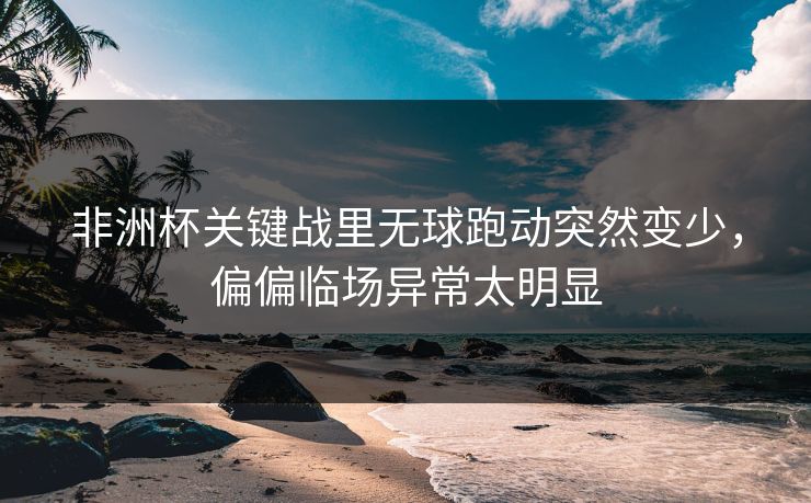 非洲杯关键战里无球跑动突然变少，偏偏临场异常太明显