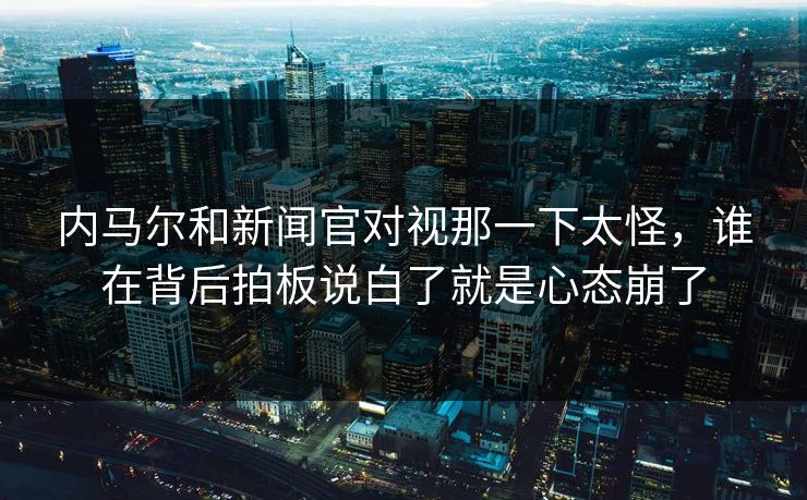 内马尔和新闻官对视那一下太怪，谁在背后拍板说白了就是心态崩了