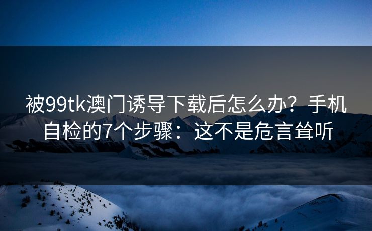被99tk澳门诱导下载后怎么办？手机自检的7个步骤：这不是危言耸听