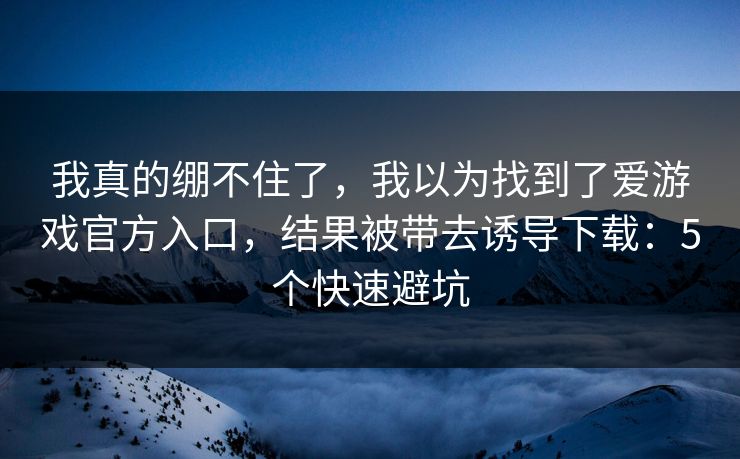 我真的绷不住了，我以为找到了爱游戏官方入口，结果被带去诱导下载：5个快速避坑