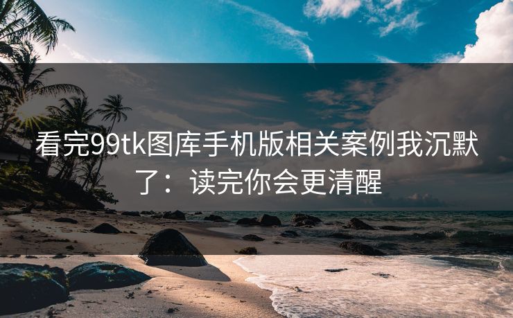 看完99tk图库手机版相关案例我沉默了：读完你会更清醒