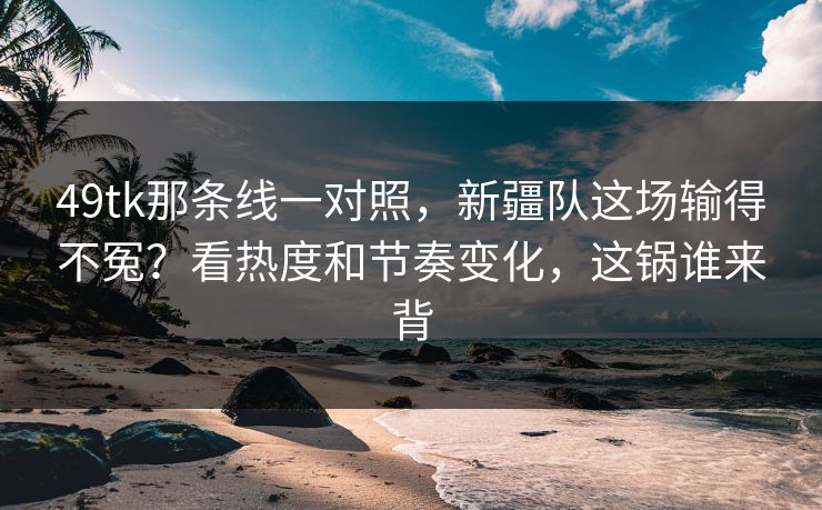 49tk那条线一对照，新疆队这场输得不冤？看热度和节奏变化，这锅谁来背