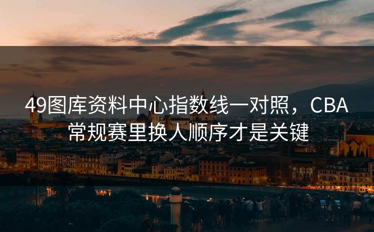 49图库资料中心指数线一对照，CBA常规赛里换人顺序才是关键