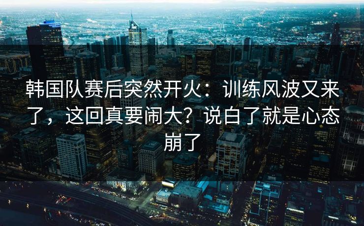 韩国队赛后突然开火：训练风波又来了，这回真要闹大？说白了就是心态崩了