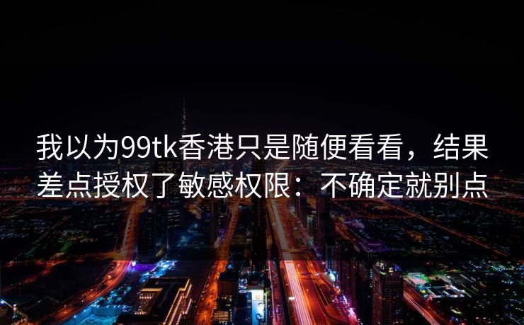 我以为99tk香港只是随便看看，结果差点授权了敏感权限：不确定就别点