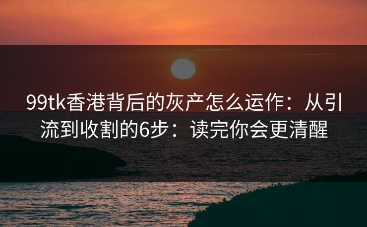 99tk香港背后的灰产怎么运作：从引流到收割的6步：读完你会更清醒