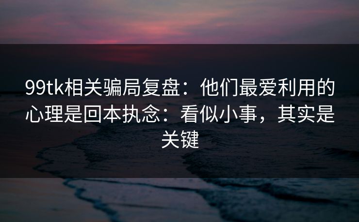 99tk相关骗局复盘：他们最爱利用的心理是回本执念：看似小事，其实是关键