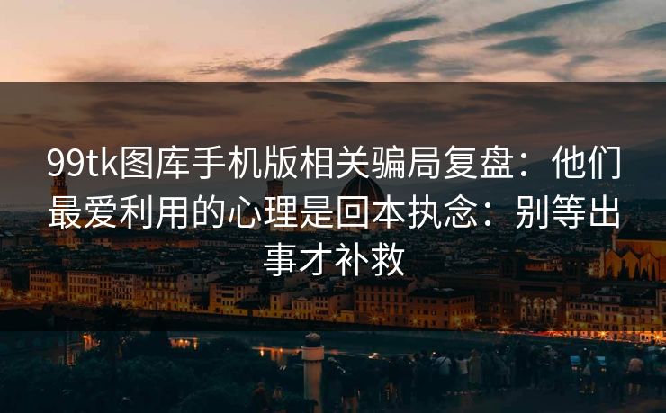 99tk图库手机版相关骗局复盘：他们最爱利用的心理是回本执念：别等出事才补救
